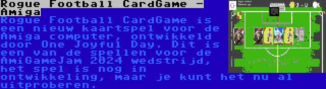 Rogue Football CardGame - Amiga | Rogue Football CardGame is een nieuw kaartspel voor de Amiga computer, ontwikkeld door One Joyful Day. Dit is een van de spellen voor de AmiGameJam 2024 wedstrijd, het spel is nog in ontwikkeling, maar je kunt het nu al uitproberen.