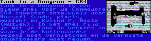 Tank in a Dungeon - C64 | Tank in a Dungeon is een nieuw spel voor de Commodore C64 computer ontwikkeld door Rozsoft (code, pixels, muziek) en Řyvind P. Noste (muziek). In het spel rijd je met je tank de kerkers in waar je de buitenaardse wezens moet vernietigen en de vermiste onderzoekers moet redden.