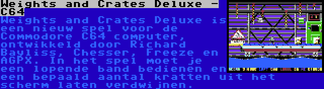 Weights and Crates Deluxe - C64 | Weights and Crates Deluxe is een nieuw spel voor de Commodore C64 computer, ontwikkeld door Richard Bayliss, Chesser, Freeze en AGPX. In het spel moet je een lopende band bedienen en een bepaald aantal kratten uit het scherm laten verdwijnen.