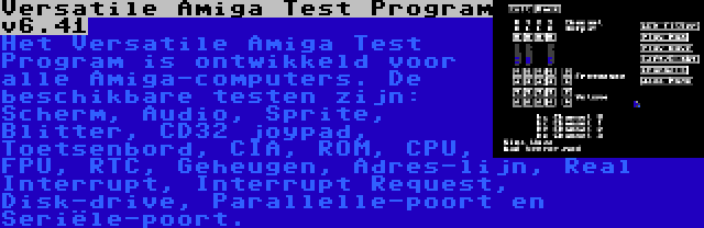 Versatile Amiga Test Program v6.41 | Het Versatile Amiga Test Program is ontwikkeld voor alle Amiga-computers. De beschikbare testen zijn: Scherm, Audio, Sprite, Blitter, CD32 joypad, Toetsenbord, CIA, ROM, CPU, FPU, RTC, Geheugen, Adres-lijn, Real Interrupt, Interrupt Request, Disk-drive, Parallelle-poort en Seriële-poort.