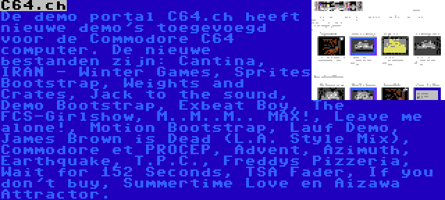 C64.ch | De demo portal C64.ch heeft nieuwe demo's toegevoegd voor de Commodore C64 computer. De nieuwe bestanden zijn: Cantina, IRAN - Winter Games, Sprites Bootstrap, Weights and Crates, Jack to the sound, Demo Bootstrap, Exbeat Boy, The FCS-Girlshow, M..M..M.. MAX!, Leave me alone!, Motion Bootstrap, Lauf Demo, James Brown is Dead (L.A. Style Mix), Commodore et PROCEP, Advent, Azimuth, Earthquake, T.P.C., Freddys Pizzeria, Wait for 152 Seconds, TSA Fader, If you don't buy, Summertime Love en Aizawa Attractor.