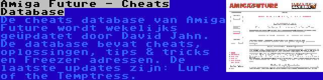 Amiga Future - Cheats Database | De cheats database van Amiga Future wordt wekelijks geüpdatet door David Jahn. De database bevat cheats, oplossingen, tips & tricks en Freezer adressen. De laatste updates zijn: Lure of the Temptress.