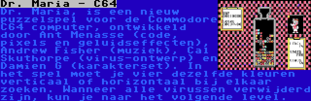 Dr. Maria - C64 | Dr. Maria, is een nieuw puzzelspel voor de Commodore C64 computer, ontwikkeld door Ant Menasse (code, pixels en geluidseffecten), Andrew Fisher (muziek), Cal Skuthorpe (virus-ontwerp) en Damien G (karakterset). In het spel moet je vier dezelfde kleuren verticaal of horizontaal bij elkaar zoeken. Wanneer alle virussen verwijderd zijn, kun je naar het volgende level.