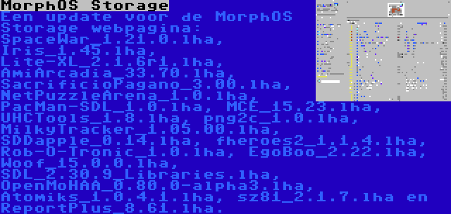 MorphOS Storage | Een update voor de MorphOS Storage webpagina: SpaceWar_1.21.0.lha, Iris_1.45.lha, Lite-XL_2.1.6r1.lha, AmiArcadia_33.70.lha, SacrificioPagano_3.00.lha, NetPuzzleArena_1.0.lha, PacMan-SDL_1.0.lha, MCE_15.23.lha, UHCTools_1.8.lha, png2c_1.0.lha, MilkyTracker_1.05.00.lha, SDDapple_0.14.lha, fheroes2_1.1.4.lha, Rob-O-Tronic_1.0.lha, EgoBoo_2.22.lha, Woof_15.0.0.lha, SDL_2.30.9_Libraries.lha, OpenMoHAA_0.80.0-alpha3.lha, Atomiks_1.0.4.1.lha, sz81_2.1.7.lha en ReportPlus_8.61.lha.