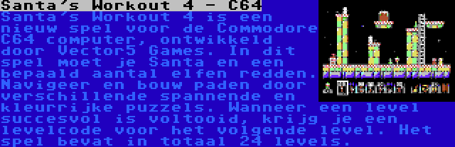 Santa's Workout 4 - C64 | Santa's Workout 4 is een nieuw spel voor de Commodore C64 computer, ontwikkeld door Vector5 Games. In dit spel moet je Santa en een bepaald aantal elfen redden. Navigeer en bouw paden door verschillende spannende en kleurrijke puzzels. Wanneer een level succesvol is voltooid, krijg je een levelcode voor het volgende level. Het spel bevat in totaal 24 levels.