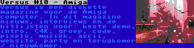 Versus #10 - Amiga | Versus is een diskette magazine voor de Amiga computer. In dit magazine nieuws, interviews en de hitlijsten voor: beste demo, intro, <4K, groep, code, pixels, muziek, ascii, website, party en terugkomer / nieuwkomer.