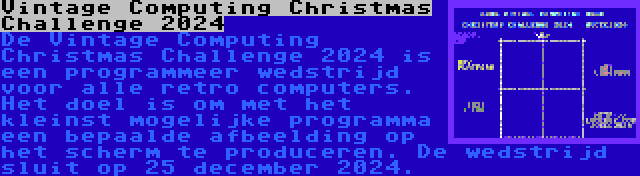 Vintage Computing Christmas Challenge 2024 | De Vintage Computing Christmas Challenge 2024 is een programmeer wedstrijd voor alle retro computers. Het doel is om met het kleinst mogelijke programma een bepaalde afbeelding op het scherm te produceren. De wedstrijd sluit op 25 december 2024.