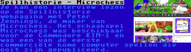 Spillhistorie - Microchess | Je kan een interview lezen op de Spillhistorie webpagina met Peter Jennings, de maker van Microchess. Het schaakspel Microchess was beschikbaar voor de Commodore KIM-1 en was een van de eerste commerciële home computer spellen die ooit zijn gepubliceerd.