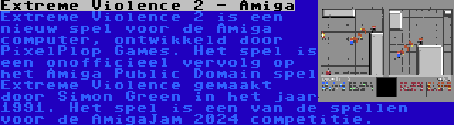 Extreme Violence 2 - Amiga | Extreme Violence 2 is een nieuw spel voor de Amiga computer, ontwikkeld door PixelPlop Games. Het spel is een onofficieel vervolg op het Amiga Public Domain spel Extreme Violence gemaakt door Simon Green in het jaar 1991. Het spel is een van de spellen voor de AmigaJam 2024 competitie.