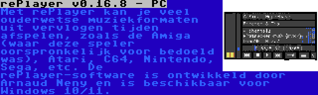 rePlayer v0.16.8 - PC | Met rePlayer kan je veel ouderwetse muziekformaten uit vervlogen tijden afspelen, zoals de Amiga (waar deze speler oorspronkelijk voor bedoeld was), Atari, C64, Nintendo, Sega, etc. De rePlayer-software is ontwikkeld door Arnaud Neny en is beschikbaar voor Windows 10/11.