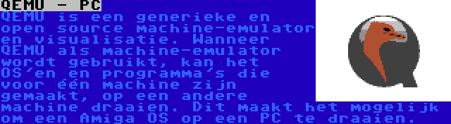QEMU - PC | QEMU is een generieke en open source machine-emulator en visualisatie. Wanneer QEMU als machine-emulator wordt gebruikt, kan het OS'en en programma's die voor één machine zijn gemaakt, op een andere machine draaien. Dit maakt het mogelijk om een Amiga OS op een PC te draaien.