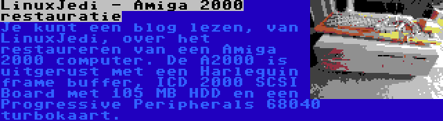 LinuxJedi - Amiga 2000 restauratie | Je kunt een blog lezen, van LinuxJedi, over het restaureren van een Amiga 2000 computer. De A2000 is uitgerust met een Harlequin frame buffer, ICD 2000 SCSI Board met 105 MB HDD en een Progressive Peripherals 68040 turbokaart.