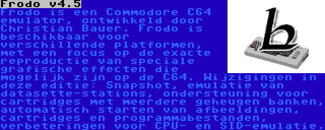 Frodo v4.5 | Frodo is een Commodore C64 emulator, ontwikkeld door Christian Bauer. Frodo is beschikbaar voor verschillende platformen, met een focus op de exacte reproductie van speciale grafische effecten die mogelijk zijn op de C64. Wijzigingen in deze editie: Snapshot, emulatie van datasette-stations, ondersteuning voor cartridges met meerdere geheugen banken, automatisch starten van afbeeldingen, cartridges en programmabestanden, verbeteringen voor CPU- en SID-emulatie.