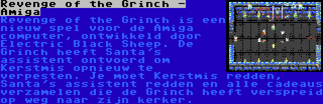 Revenge of the Grinch - Amiga | Revenge of the Grinch is een nieuw spel voor de Amiga computer, ontwikkeld door Electric Black Sheep. De Grinch heeft Santa's assistent ontvoerd om Kerstmis opnieuw te verpesten. Je moet Kerstmis redden, Santa's assistent redden en alle cadeaus verzamelen die de Grinch heeft verspreid op weg naar zijn kerker.