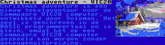 Christmas adventure - VIC20 | Christmas adventure is een nieuw tekstavontuur voor de Commodore VIC20 computer, ontwikkeld door Soloman. Het spel is geschreven in de BASIC programmeertaal en is klein, omdat het op een Commodore VIC20 computer gespeeld kan worden zonder geheugenuitbreiding.