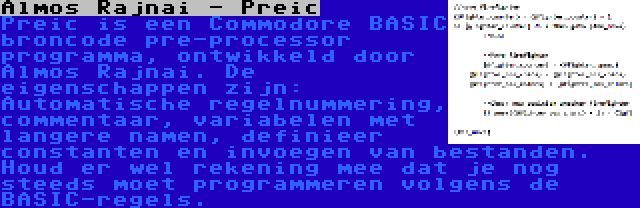 Almos Rajnai - Preic | Preic is een Commodore BASIC broncode pre-processor programma, ontwikkeld door Almos Rajnai. De eigenschappen zijn: Automatische regelnummering, commentaar, variabelen met langere namen, definieer constanten en invoegen van bestanden. Houd er wel rekening mee dat je nog steeds moet programmeren volgens de BASIC-regels.