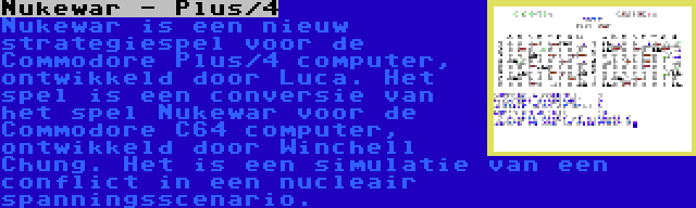 Nukewar - Plus/4 | Nukewar is een nieuw strategiespel voor de Commodore Plus/4 computer, ontwikkeld door Luca. Het spel is een conversie van het spel Nukewar voor de Commodore C64 computer, ontwikkeld door Winchell Chung. Het is een simulatie van een conflict in een nucleair spanningsscenario.