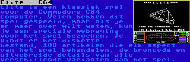 Elite - C64 | Elite is een klassiek spel voor de Commodore C64 computer. Velen hebben dit spel gespeeld, maar als je er meer over wilt weten, kun je een speciale webpagina voor het spel bezoeken. Je vindt er het diskette bestand, 100 artikelen die elk aspect van het spel behandelen, de broncode en uitgebreide details van alle verschillende varianten van het spel.