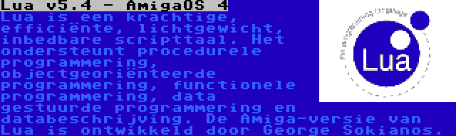 Lua v5.4 - AmigaOS 4 | Lua is een krachtige, efficiënte, lichtgewicht, inbedbare scripttaal. Het ondersteunt procedurele programmering, objectgeoriënteerde programmering, functionele programmering, data gestuurde programmering en databeschrijving. De Amiga-versie van Lua is ontwikkeld door George Sokianos.