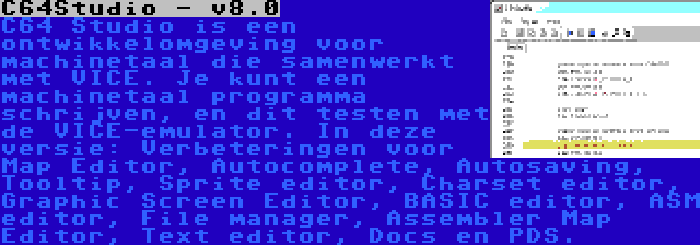 C64Studio - v8.0 | C64 Studio is een ontwikkelomgeving voor machinetaal die samenwerkt met VICE. Je kunt een machinetaal programma schrijven, en dit testen met de VICE-emulator. In deze versie: Verbeteringen voor Map Editor, Autocomplete, Autosaving, Tooltip, Sprite editor, Charset editor, Graphic Screen Editor, BASIC editor, ASM editor, File manager, Assembler Map Editor, Text editor, Docs en PDS.