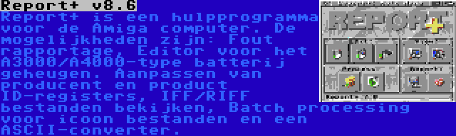 Report+ v8.6 | Report+ is een hulpprogramma voor de Amiga computer. De mogelijkheden zijn: Fout rapportage, Editor voor het A3000/A4000-type batterij geheugen. Aanpassen van producent en product ID-registers, IFF/RIFF bestanden bekijken, Batch processing voor icoon bestanden en een ASCII-converter.