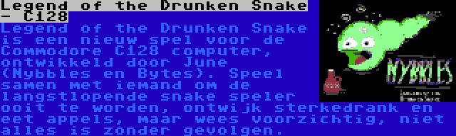 Legend of the Drunken Snake - C128 | Legend of the Drunken Snake is een nieuw spel voor de Commodore C128 computer, ontwikkeld door June (Nybbles en Bytes). Speel samen met iemand om de langstlopende snake speler ooit te worden, ontwijk sterkedrank en eet appels, maar wees voorzichtig, niet alles is zonder gevolgen.