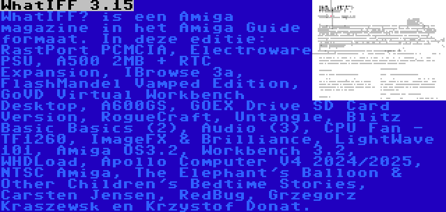 WhatIFF 3.15 | WhatIFF? is een Amiga magazine in het Amiga Guide formaat. In deze editie: RastPort PCMCIA, Electroware PSU, A500 2MB + RTC Expansion, IBrowse 3a, FlashMandel Vamped Edition, GoVD Virtual Workbench Desktop, A600GS, GOEX Drive SD Card Version, RogueCraft, Untangle, Blitz Basic Basics (2), Audio (3), CPU Fan - TF1260, ImageFX & Brilliance, LightWave 101, Amiga OS3.2, Workbench 3.2, WHDLoad, Apollo Computer V4 2024/2025, NTSC Amiga, The Elephant's Balloon & Other Children's Bedtime Stories, Carsten Jensen, RedBug, Grzegorz Kraszewsk en Krzystof Donat.