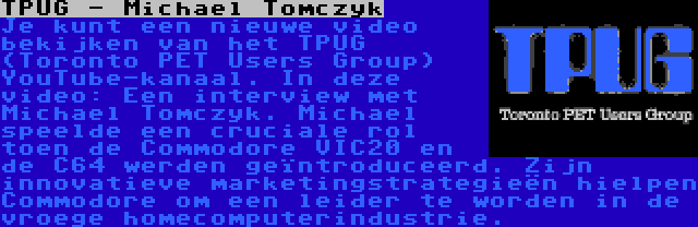 TPUG - Michael Tomczyk | Je kunt een nieuwe video bekijken van het TPUG (Toronto PET Users Group) YouTube-kanaal. In deze video: Een interview met Michael Tomczyk. Michael speelde een cruciale rol toen de Commodore VIC20 en de C64 werden geïntroduceerd. Zijn innovatieve marketingstrategieën hielpen Commodore om een leider te worden in de vroege homecomputerindustrie.