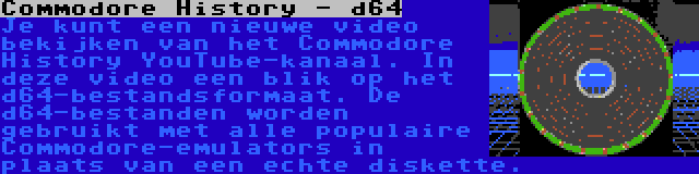 Commodore History - d64 | Je kunt een nieuwe video bekijken van het Commodore History YouTube-kanaal. In deze video een blik op het d64-bestandsformaat. De d64-bestanden worden gebruikt met alle populaire Commodore-emulators in plaats van een echte diskette.