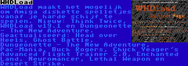 WHDLoad | WHDLoad maakt het mogelijk om Amiga diskette spelletjes vanaf je harde schijf te spelen. Nieuw: Think Twice, WHDLoad v19.1 en Dungeonette - The New Adventure. Geactualiseerd: Head over Heels, Ghost Battle, Dungeonette - The New Adventure, Pac-Mania, Buck Rogers, Chuck Yeager's Advanced Flight Trainer 2.0, Enchanted Land, Neuromancer, Lethal Weapon en Desert Strike.