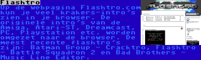 Flashtro | Op de webpagina Flashtro.com kun je veel krakers-intro's zien in je browser. De originele intro's van de Amiga, Atari-ST, Dreamcast, PC, Playstation etc. worden omgezet naar de browser. De meest recente flashtro's zijn: Batman Group - Cracktro, Flashtro - Battle Squadron 2 en Bad Brothers - Music Line Editor.