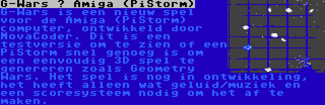 G-Wars – Amiga (PiStorm) | G-Wars is een nieuw spel voor de Amiga (PiStorm) computer, ontwikkeld door NovaCoder. Dit is een testversie om te zien of een PiStorm snel genoeg is om een eenvoudig 3D spel te genereren zoals Geometry Wars. Het spel is nog in ontwikkeling, het heeft alleen wat geluid/muziek en een scoresysteem nodig om het af te maken.