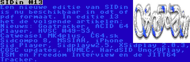 SIDin #13 | Een nieuwe editie van SIDin is nu beschikbaar in odt of pdf formaat. In editie 13 het de volgende artikelen: Nieuws: Goatracker, ACID 64 Player, HVSC #49-53, Catweasel MK4plus, C64.sk Sidcompo 8, MSSIAH, iPhone Sid Player, Sidplayw2.5, XSidplay 2.0.3, CGSC updates, HVMEC, HardSID Uno/UPlay, TSM en Freedom Interview en de JITT64 Tracker.