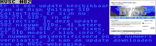 HVSC #82 | Er is een update beschikbaar van de High Voltage SID Collection. Er zijn nu 59.271 SID's in de collectie. In deze update 582 nieuwe SIDs, 41 betere rips, 260 SID credit fixes, 27 SID model / klok info's, 7 nummers geïdentificeerd en 25 nummers verplaatst. Je kan de update downloaden van de HVSC-webpagina.