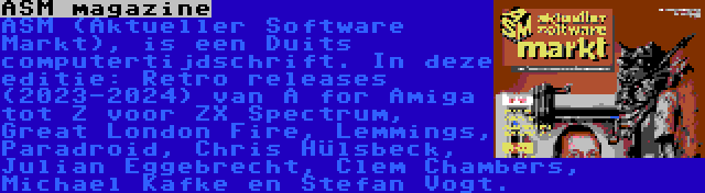 ASM magazine | ASM (Aktueller Software Markt), is een Duits computertijdschrift. In deze editie: Retro releases (2023-2024) van A for Amiga tot Z voor ZX Spectrum, Great London Fire, Lemmings, Paradroid, Chris Hülsbeck, Julian Eggebrecht, Clem Chambers, Michael Kafke en Stefan Vogt.