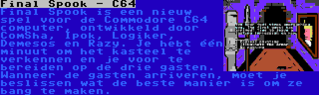 Final Spook - C64 | Final Spook is een nieuw spel voor de Commodore C64 computer, ontwikkeld door ComSha, Ipok, Logiker, Demesos en Razy. Je hebt één minuut om het kasteel te verkennen en je voor te bereiden op de drie gasten. Wanneer de gasten arriveren, moet je beslissen wat de beste manier is om ze bang te maken.