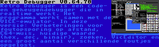 Retro Debugger V0.64.70 | Retro Debugger is een code- en geheugendebugger die in realtime werkt. Het programma werkt samen met de VICE-emulator. In deze versie: Verbeteringen voor foutopsporing op afstand, C64-muis, huidige waarde (hex, dec, binair), zoeken, VicEditor en een groot aantal verschillende foutjes opgelost.