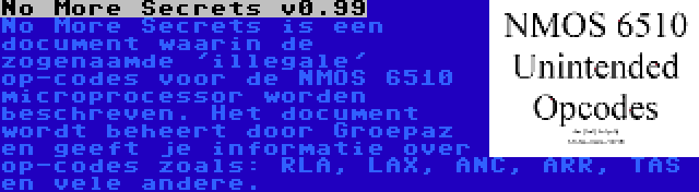 No More Secrets v0.99 | No More Secrets is een document waarin de zogenaamde 'illegale' op-codes voor de NMOS 6510 microprocessor worden beschreven. Het document wordt beheert door Groepaz en geeft je informatie over op-codes zoals: RLA, LAX, ANC, ARR, TAS en vele andere.