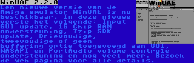 WinUAE 2.2.0 | Een nieuwe versie van de Amiga emulator WinUAE is nu beschikbaar. In deze nieuwe versie het volgende: Input GUI update, 1G Chip RAM ondersteuning, 7zip SDK update, Drievoudige, tweevoudige of geen buffering optie toegevoegd aan GUI, WASAPI en PortAudio volume controle ondersteuning en nog veel meer. Bezoek de web pagina voor alle details.