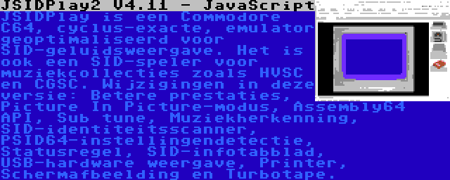 JSIDPlay2 V4.11 - JavaScript | JSIDPlay is een Commodore C64, cyclus-exacte, emulator geoptimaliseerd voor SID-geluidsweergave. Het is ook een SID-speler voor muziekcollecties zoals HVSC en CGSC. Wijzigingen in deze versie: Betere prestaties, Picture In Picture-modus, Assembly64 API, Sub tune, Muziekherkenning, SID-identiteitsscanner, PSID64-instellingendetectie, Statusregel, SID-infotabblad, USB-hardware weergave, Printer, Schermafbeelding en Turbotape.