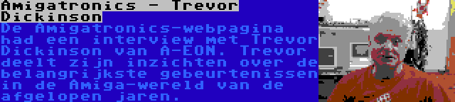 Amigatronics - Trevor Dickinson | De Amigatronics-webpagina had een interview met Trevor Dickinson van A-EON. Trevor deelt zijn inzichten over de belangrijkste gebeurtenissen in de Amiga-wereld van de afgelopen jaren.