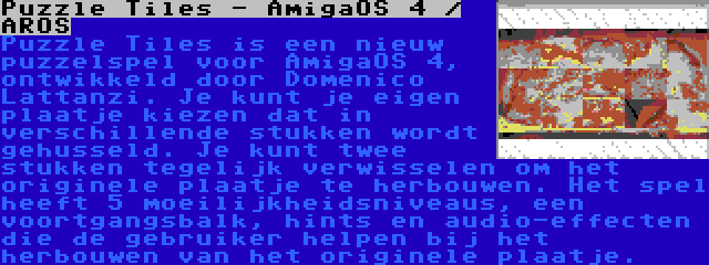 Puzzle Tiles - AmigaOS 4 / AROS | Puzzle Tiles is een nieuw puzzelspel voor AmigaOS 4, ontwikkeld door Domenico Lattanzi. Je kunt je eigen plaatje kiezen dat in verschillende stukken wordt gehusseld. Je kunt twee stukken tegelijk verwisselen om het originele plaatje te herbouwen. Het spel heeft 5 moeilijkheidsniveaus, een voortgangsbalk, hints en audio-effecten die de gebruiker helpen bij het herbouwen van het originele plaatje.