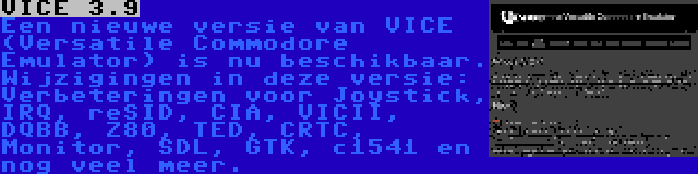 VICE 3.9 | Een nieuwe versie van VICE (Versatile Commodore Emulator) is nu beschikbaar. Wijzigingen in deze versie: Verbeteringen voor Joystick, IRQ, reSID, CIA, VICII, DQBB, Z80, TED, CRTC, Monitor, SDL, GTK, c1541 en nog veel meer.