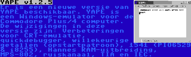 YAPE v1.2.5 | Er is een nieuwe versie van YAPE beschikbaar. YAPE is een Windows-emulator voor de Commodore Plus/4 computer. De wijzigingen in deze versie zijn: Verbeteringen voor CRT-emulatie, quickdebugger, willekeurige getallen (opstartpatroon), 1541 (PIO6529 & i8255), Hannes RAM-uitbreiding, MPS-802, ruiskanaal, TIA en IEC.