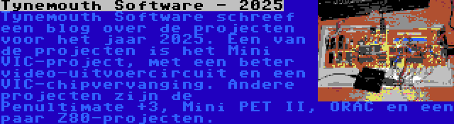 Tynemouth Software - 2025 | Tynemouth Software schreef een blog over de projecten voor het jaar 2025. Een van de projecten is het Mini VIC-project, met een beter video-uitvoercircuit en een VIC-chipvervanging. Andere projecten zijn de Penultimate +3, Mini PET II, ORAC en een paar Z80-projecten.