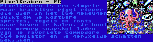 PixelKraken - PC | PixelKraken is een simpele maar krachtige pixel ripper die diep in het C64 geheugen duikt om je kostbare sprites, tegels en fonts naar boven te halen. Je kunt een memory snapshot laden van je favoriete Commodore C64 emulator en je gepixelde schatten bekijken.