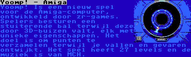 Yoomp! - Amiga | Yoomp! Is een nieuw spel voor de Amiga-computer, ontwikkeld door zr-games. Spelers besturen een stuiterende bal terwijl deze door 3D-buizen valt, elk met unieke eigenschappen. Het doel is om punten te verzamelen terwijl je vallen en gevaren ontwijkt. Het spel heeft 27 levels en de muziek is van MCH.