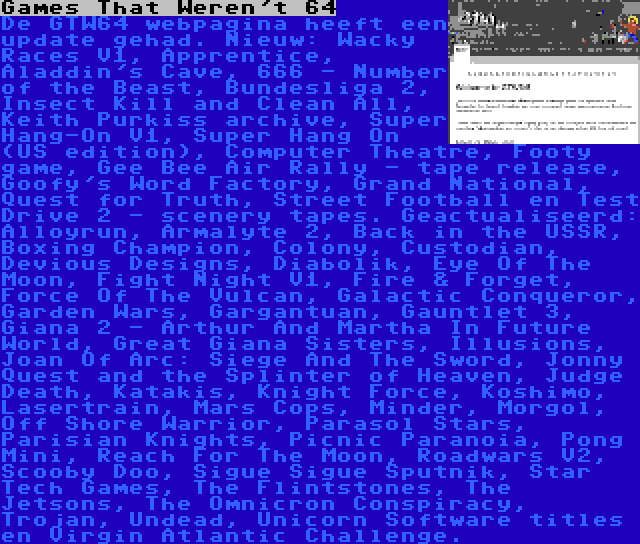 Games That Weren't 64 | De GTW64 webpagina heeft een update gehad. Nieuw: Wacky Races V1, Apprentice, Aladdin's Cave, 666 - Number of the Beast, Bundesliga 2, Insect Kill and Clean All, Keith Purkiss archive, Super Hang-On V1, Super Hang On (US edition), Computer Theatre, Footy game, Gee Bee Air Rally - tape release, Goofy's Word Factory, Grand National, Quest for Truth, Street Football en Test Drive 2 - scenery tapes. Geactualiseerd: Alloyrun, Armalyte 2, Back in the USSR, Boxing Champion, Colony, Custodian, Devious Designs, Diabolik, Eye Of The Moon, Fight Night V1, Fire & Forget, Force Of The Vulcan, Galactic Conqueror, Garden Wars, Gargantuan, Gauntlet 3, Giana 2 - Arthur And Martha In Future World, Great Giana Sisters, Illusions, Joan Of Arc: Siege And The Sword, Jonny Quest and the Splinter of Heaven, Judge Death, Katakis, Knight Force, Koshimo, Lasertrain, Mars Cops, Minder, Morgol, Off Shore Warrior, Parasol Stars, Parisian Knights, Picnic Paranoia, Pong Mini, Reach For The Moon, Roadwars V2, Scooby Doo, Sigue Sigue Sputnik, Star Tech Games, The Flintstones, The Jetsons, The Omnicron Conspiracy, Trojan, Undead, Unicorn Software titles en Virgin Atlantic Challenge.