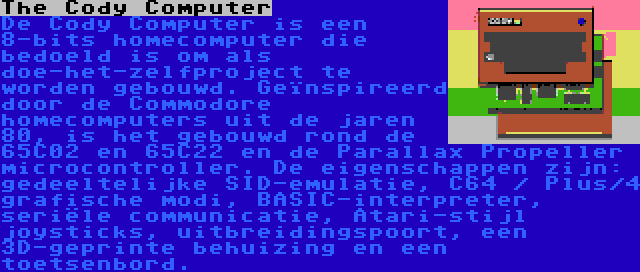 The Cody Computer | De Cody Computer is een 8-bits homecomputer die bedoeld is om als doe-het-zelfproject te worden gebouwd. Geïnspireerd door de Commodore homecomputers uit de jaren 80, is het gebouwd rond de 65C02 en 65C22 en de Parallax Propeller microcontroller. De eigenschappen zijn: gedeeltelijke SID-emulatie, C64 / Plus/4 grafische modi, BASIC-interpreter, seriële communicatie, Atari-stijl joysticks, uitbreidingspoort, een 3D-geprinte behuizing en een toetsenbord.