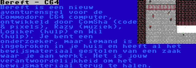 Bereft - C64 | Bereft is een nieuw avonturenspel voor de Commodore C64 computer, ontwikkeld door ComSha (code & pixels), Razy (muziek), Logiker (hulp) en Wil (hulp). Je bent een onderzoeker, maar iemand is ingebroken in je huis en heeft al het bewijsmateriaal gestolen van een zaak waar je aan werkt. Het is jouw verantwoordelijkheid om het bewijsmateriaal terug te halen.